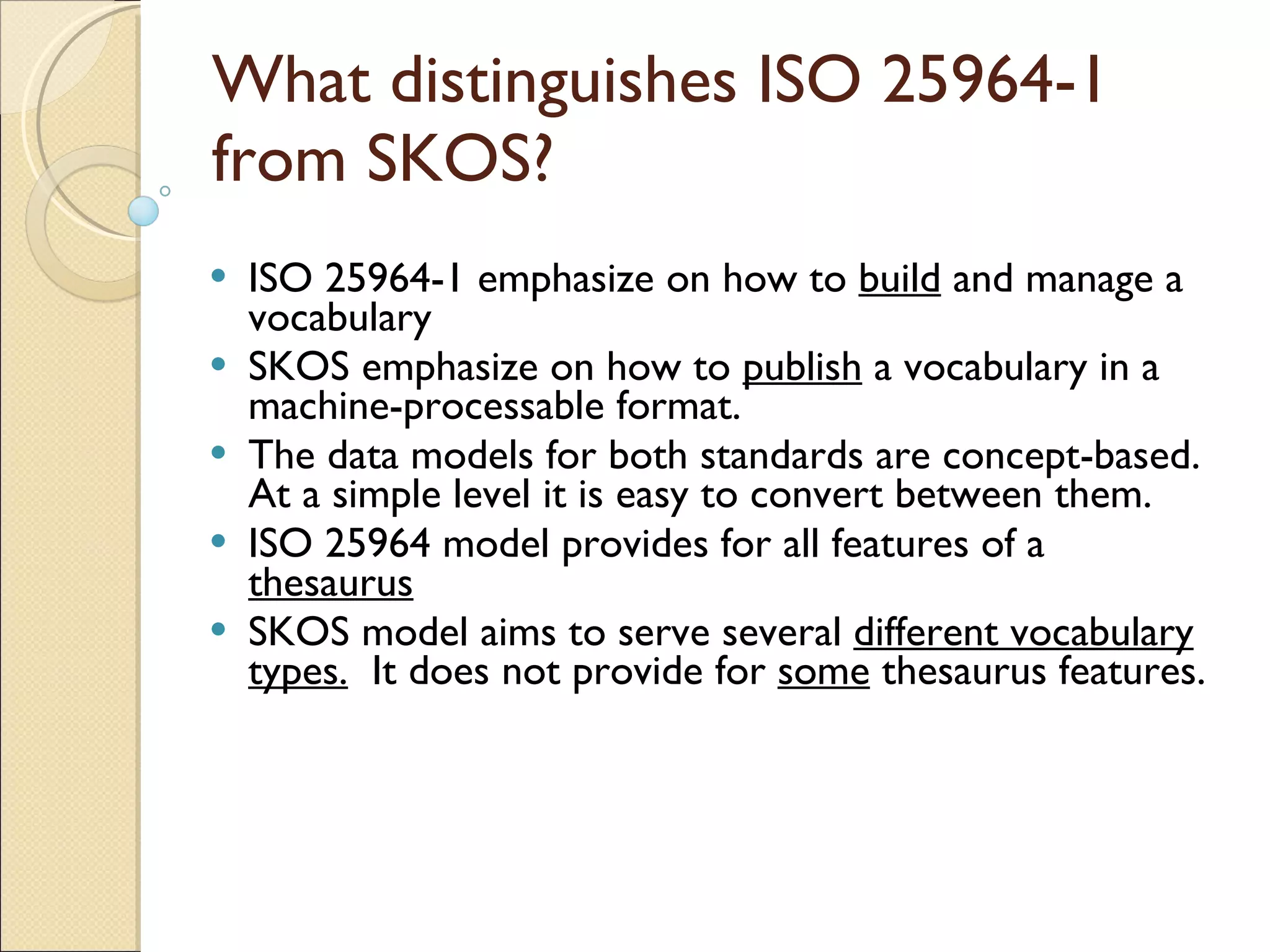 What distinguishes ISO 25964-1 from SKOS? ISO 25964-1 emphasize on how to  build  and manage a vocabulary  SKOS emphasize on how to  publish  a vocabulary in a machine-processable format. The data models for both standards are concept-based. At a simple level it is easy to convert between them. ISO 25964 model provides for all features of a  thesaurus SKOS model aims to serve several  different vocabulary   types.   It does not provide for  some  thesaurus features. 