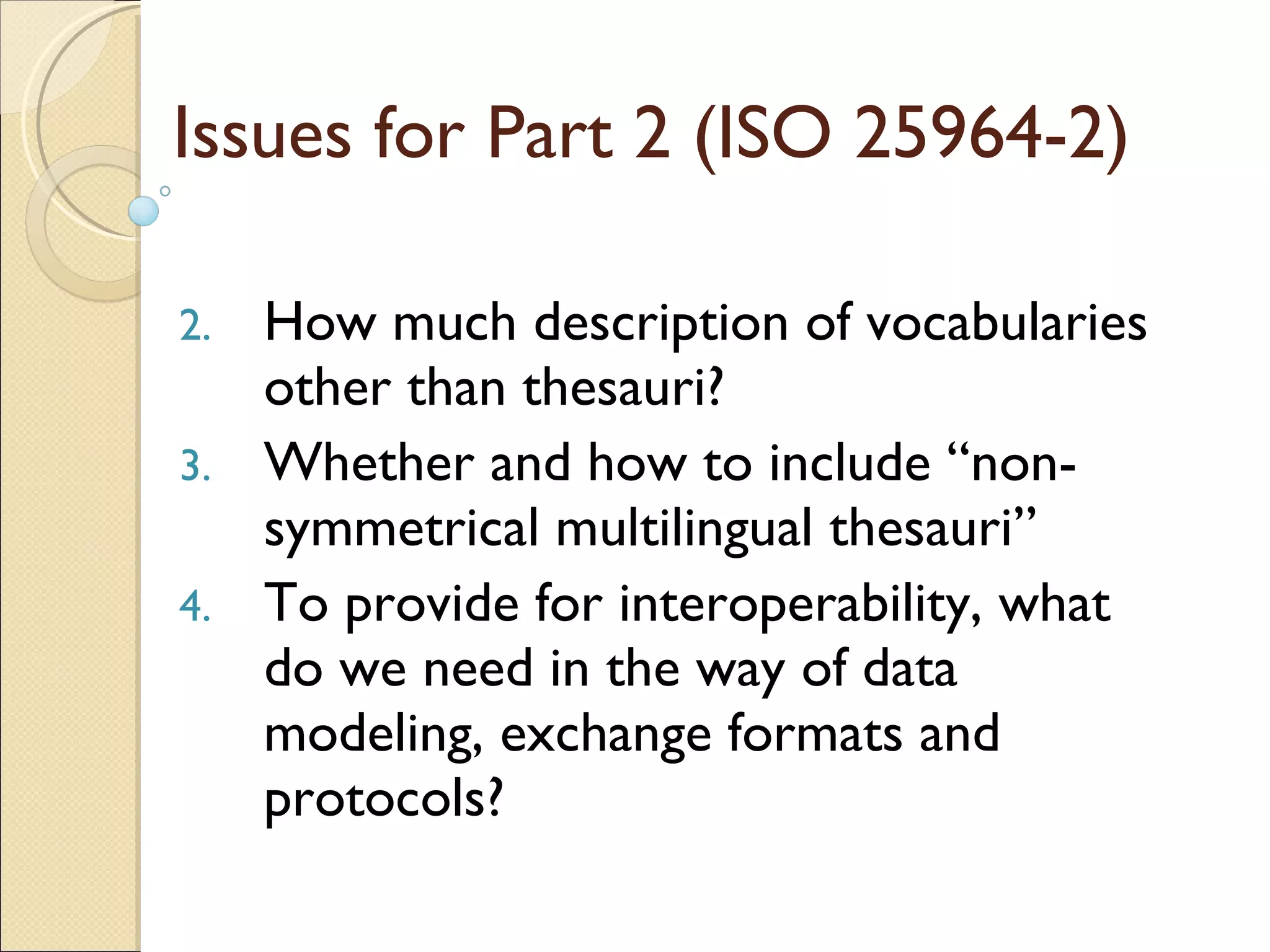 Issues for Part 2 (ISO 25964-2) How much description of vocabularies other than thesauri? Whether and how to include “non-symmetrical multilingual thesauri” To provide for interoperability, what do we need in the way of data modeling, exchange formats and protocols? 