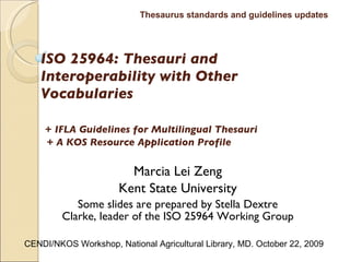 ISO 25964: Thesauri and Interoperability with Other Vocabularies     +   IFLA Guidelines for Multilingual Thesauri   + A KOS Resource Application Profile Marcia Lei Zeng Kent State University Some slides are prepared by  Stella Dextre Clarke, leader of the ISO 25964 Working Group Thesaurus standards and guidelines updates CENDI/NKOS Workshop, National Agricultural Library, MD. October 22, 2009 