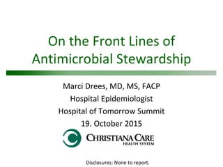 On the Front Lines of
Antimicrobial Stewardship
Marci Drees, MD, MS, FACP
Hospital Epidemiologist
Hospital of Tomorrow Summit
19. October 2015
Disclosures: None to report.
 