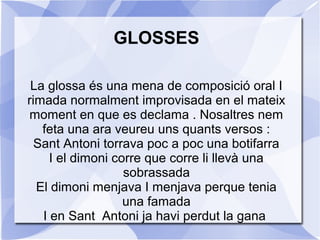 GLOSSES
La glossa és una mena de composició oral I
rimada normalment improvisada en el mateix
moment en que es declama . Nosaltres nem
feta una ara veureu uns quants versos :
Sant Antoni torrava poc a poc una botifarra
I el dimoni corre que corre li llevà una
sobrassada
El dimoni menjava I menjava perque tenia
una famada
I en Sant Antoni ja havi perdut la gana

 