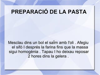 PREPARACIÓ DE LA PASTA

Mesclau dins un bol el saÏm amb l'oli . Afegiu
el sifó I després la farina fins que la massa
sigui homogènia . Tapau I ho deixau reposar
2 hores dins la gelera .

 