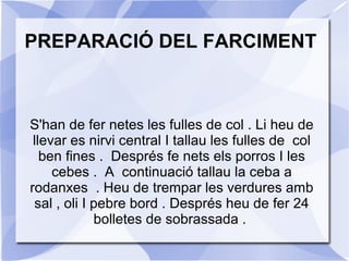 PREPARACIÓ DEL FARCIMENT

S'han de fer netes les fulles de col . Li heu de
llevar es nirvi central I tallau les fulles de col
ben fines . Després fe nets els porros I les
cebes . A continuació tallau la ceba a
rodanxes . Heu de trempar les verdures amb
sal , oli I pebre bord . Després heu de fer 24
bolletes de sobrassada .

 