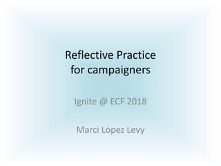 Reflective Practice
for campaigners
Ignite @ ECF 2018
Marci López Levy
 