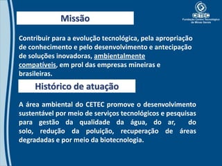 Missão
Contribuir para a evolução tecnológica, pela apropriação
de conhecimento e pelo desenvolvimento e antecipação
de soluções inovadoras, ambientalmente
compatíveis, em prol das empresas mineiras e
brasileiras.
     Histórico de atuação
A área ambiental do CETEC promove o desenvolvimento
sustentável por meio de serviços tecnológicos e pesquisas
para gestão da qualidade da água, do ar,               do
solo, redução da poluição, recuperação de áreas
degradadas e por meio da biotecnologia.
 