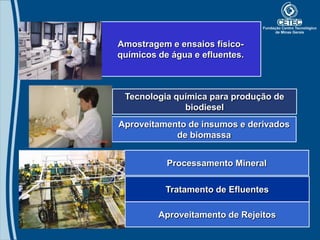 Amostragem e ensaios físico-
químicos de água e efluentes.



 Tecnologia química para produção de
              biodiesel
Aproveitamento de insumos e derivados
            de biomassa


           Processamento Mineral

           Tratamento de Efluentes

         Aproveitamento de Rejeitos
 