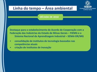 Linha do tempo – Área ambiental
                         DÉCADA DE 2010



Destaque para o estabelecimento de Acordo de Cooperação com a
Federação das Indústrias do Estado de Minas Gerais – FIEMG e o
    Sistema Nacional de Aprendizagem Industrial – SENAI-DR/MG
•   consolidação de institutos de tecnologia baseados nas
    competências atuais
•   criação de institutos de inovação
 