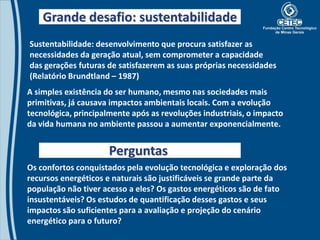 Grande desafio: sustentabilidade
Sustentabilidade: desenvolvimento que procura satisfazer as
necessidades da geração atual, sem comprometer a capacidade
das gerações futuras de satisfazerem as suas próprias necessidades
(Relatório Brundtland – 1987)
A simples existência do ser humano, mesmo nas sociedades mais
primitivas, já causava impactos ambientais locais. Com a evolução
tecnológica, principalmente após as revoluções industriais, o impacto
da vida humana no ambiente passou a aumentar exponencialmente.


                      Perguntas
Os confortos conquistados pela evolução tecnológica e exploração dos
recursos energéticos e naturais são justificáveis se grande parte da
população não tiver acesso a eles? Os gastos energéticos são de fato
insustentáveis? Os estudos de quantificação desses gastos e seus
impactos são suficientes para a avaliação e projeção do cenário
energético para o futuro?
 