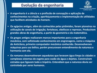 Evolução da engenharia
• A engenharia é a ciência e a profissão de concepção e aplicação de
  conhecimentos na criação, aperfeiçoamento e implementação de utilidades
  que facilitem atividades do homem.

• Os egípcios antigos, além de conhecidos pelas pirâmides, foram pioneiros na
  utilização de canais de irrigação, fortalezas, obeliscos e represas. Produziram
  grandes obras de engenharia, a partir da geometria e da matemática.
• Os gregos antigos realizaram marcos importantes para a engenharia
  mecânica, com sofisticado conhecimento em engrenagens, como a máquina
  de Anticítera, primeiro computador mecânico conhecido. Desenvolveram
  máquinas para uso bélico, porém procuravam entendimento da natureza e
  harmonia com ela.
• Os romanos desenvolveram aquedutos que levavam água limpa às cidades e
  complexos sistemas de esgoto para vazão da água e dejetos. Construíram
  estradas que ligavam todo o Império. Entendiam que a natureza devia ser
  controlada por seres humanos.
 