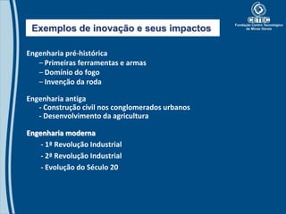 Exemplos de inovação e seus impactos

Engenharia pré-histórica
   – Primeiras ferramentas e armas
   – Domínio do fogo
   – Invenção da roda

Engenharia antiga
   - Construção civil nos conglomerados urbanos
   - Desenvolvimento da agricultura

Engenharia moderna
    - 1ª Revolução Industrial
    - 2ª Revolução Industrial
    - Evolução do Século 20
 