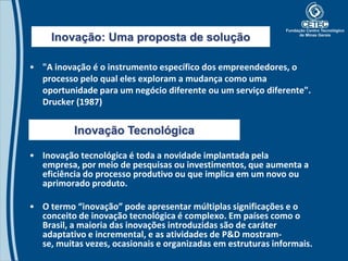 Inovação: Uma proposta de solução

• "A inovação é o instrumento específico dos empreendedores, o
  processo pelo qual eles exploram a mudança como uma
  oportunidade para um negócio diferente ou um serviço diferente".
  Drucker (1987)


          Inovação Tecnológica

• Inovação tecnológica é toda a novidade implantada pela
  empresa, por meio de pesquisas ou investimentos, que aumenta a
  eficiência do processo produtivo ou que implica em um novo ou
  aprimorado produto.

• O termo “inovação” pode apresentar múltiplas significações e o
  conceito de inovação tecnológica é complexo. Em países como o
  Brasil, a maioria das inovações introduzidas são de caráter
  adaptativo e incremental, e as atividades de P&D mostram-
  se, muitas vezes, ocasionais e organizadas em estruturas informais.
 