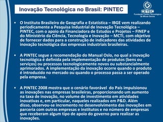 Inovação Tecnológica no Brasil: PINTEC

• O Instituto Brasileiro de Geografia e Estatística – IBGE vem realizando
  periodicamente a Pesquisa Industrial de Inovação Tecnológica –
  PINTEC, com o apoio da Financiadora de Estudos e Projetos – FINEP e
  do Ministério da Ciência, Tecnologia e Inovação – MCTI, com objetivo
  de fornecer dados para a construção de indicadores das atividades de
  inovação tecnológica das empresas industriais brasileiras.

• A PINTEC segue a recomendação do Manual Oslo, no qual a inovação
  tecnológica é definida pela implementação de produtos (bens ou
  serviços) ou processos tecnologicamente novos ou substancialmente
  aprimorados. A implementação da inovação ocorre quando o produto
  é introduzido no mercado ou quando o processo passa a ser operado
  pela empresa.

• A PINTEC 2008 mostra que o cenário favorável do País impulsionou
  as inovações nas empresas brasileiras, proporcionando um aumento
  na taxa de inovação, no volume de investimento em atividades
  inovativas e, em particular, naqueles realizados em P&D. Além
  disso, observou-se incremento no desenvolvimento das inovações em
  parceria com outras empresas e institutos e no número de empresas
  que receberam algum tipo de apoio do governo para realizar as
  inovações.
 