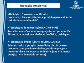 Inovação Ambiental


•Definição: “novos ou modificados
processos, técnicas, sistemas e produtos para evitar ou
reduzir danos ambientais”

•Tecnologias de remediação (END-OF-PIPE)
Trata das emissões, uma vez que já foram geradas. Ex.
Filtros para reduzir a emissão atmosférica, reciclagem.

•Tecnologias limpas (CLEAN TECHNOLOGIES)
Evita ou reduz a geração de resíduos. Ex.: Processo
produtivo que previne emissões, produto que gera
menores níveis de impacto ambiental (que usa menos
energia, livre de metais pesados).
 