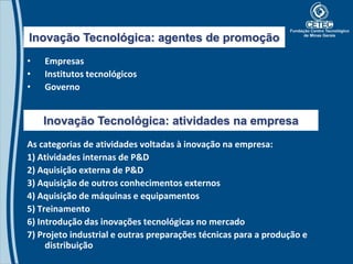 Inovação Tecnológica: agentes de promoção
•   Empresas
•   Institutos tecnológicos
•   Governo


    Inovação Tecnológica: atividades na empresa
As categorias de atividades voltadas à inovação na empresa:
1) Atividades internas de P&D
2) Aquisição externa de P&D
3) Aquisição de outros conhecimentos externos
4) Aquisição de máquinas e equipamentos
5) Treinamento
6) Introdução das inovações tecnológicas no mercado
7) Projeto industrial e outras preparações técnicas para a produção e
     distribuição
 