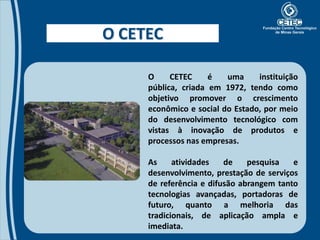 O CETEC

     O     CETEC     é   uma     instituição
     pública, criada em 1972, tendo como
     objetivo promover o crescimento
     econômico e social do Estado, por meio
     do desenvolvimento tecnológico com
     vistas à inovação de produtos e
     processos nas empresas.

     As     atividades   de    pesquisa   e
     desenvolvimento, prestação de serviços
     de referência e difusão abrangem tanto
     tecnologias avançadas, portadoras de
     futuro, quanto a melhoria das
     tradicionais, de aplicação ampla e
     imediata.
 