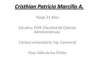 Cristhian Patricio Marcillo A.
            Tengo 21 años

 Estudios: ESPE (Facultad de Ciencias
           Administrativas)

 Carrera universitaria: Ing. Comercial

       Vivo: Valle de los Chillos
 