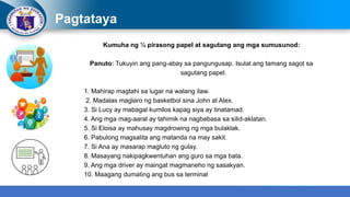 Pagtataya
Kumuha ng ¼ pirasong papel at sagutang ang mga sumusunod:
Panuto: Tukuyin ang pang-abay sa pangungusap. Isulat ang tamang sagot sa
sagutang papel.
1. Mahirap magtahi sa lugar na walang ilaw.
2. Madalas maglaro ng basketbol sina John at Alex.
3. Si Lucy ay mabagal kumilos kapag siya ay tinatamad.
4. Ang mga mag-aaral ay tahimik na nagbabasa sa silid-aklatan.
5. Si Eloisa ay mahusay magdrowing ng mga bulaklak.
6. Pabulong magsalita ang matanda na may sakit.
7. Si Ana ay masarap magluto ng gulay.
8. Masayang nakipagkwentuhan ang guro sa mga bata.
9. Ang mga driver ay maingat magmaneho ng sasakyan.
10. Maagang dumating ang bus sa terminal
 