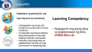 Layunin:
Pagkatapos ng gawaing ito, ang
mga mag-aaral ay inaasahang;
• nakagagawa ng isang ulat
tungkol sa na decode na texto
o kwento.
• na edecode ang bawat salitang
pang-abay,pang-uri ang mga
salitang mahirap maunawaan
• natutukoy ang pang-abay sa
paglalarawan ng kilos sa mga
sumusunod na pangungusap;
Learning Competency
• Nagagamit ang pang-abay
sa paglalarawan ng kilos.
(F5WG-IIIa-c-6)
 