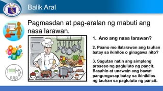 Balik Aral
Pagmasdan at pag-aralan ng mabuti ang
nasa larawan.
1. Ano ang nasa larawan?
2. Paano mo ilalarawan ang tauhan
batay sa ikinilos o ginagawa nito?
3. Sagutan natin ang simpleng
proseso ng pagluluto ng pancit.
Basahin at unawain ang bawat
pangungusap batay sa ikinikilos
ng tauhan sa pagluluto ng pancit.
 