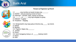 Balik Aral
Paraan sa Pagluluto ng Pancit
3.1. _____ ang mantika sa kawali at igisa ang _______.
A. Painitin – sibuyas,bawang,manok at hipon
B. Palamigin – kamatis, baka, repolyo at pechay
3.2. _______at ______ ang mga sangkap na gulay.
A. Pakuluin - hugasa
B. Timplahan – idagdag
3.3. Sangkutsahin ang mga gulay at ibuhos ang _____ ng manok.
A. Sabaw
B. Mantika
3.4. Pagkulo, ilagay ang _______.
A. sandok
B. Pancit
3.5. lutuin hanggang matuyo, at ______habang mainit.
A. Itapon
B. Ihain
 