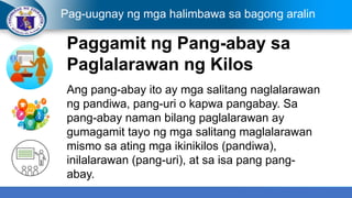 Pag-uugnay ng mga halimbawa sa bagong aralin
Paggamit ng Pang-abay sa
Paglalarawan ng Kilos
Ang pang-abay ito ay mga salitang naglalarawan
ng pandiwa, pang-uri o kapwa pangabay. Sa
pang-abay naman bilang paglalarawan ay
gumagamit tayo ng mga salitang maglalarawan
mismo sa ating mga ikinikilos (pandiwa),
inilalarawan (pang-uri), at sa isa pang pang-
abay.
 