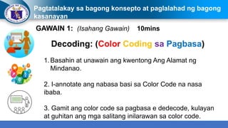 Pagtatalakay sa bagong konsepto at paglalahad ng bagong
kasanayan
GAWAIN 1: (Isahang Gawain) 10mins
Decoding: (Color Coding sa Pagbasa)
1.Basahin at unawain ang kwentong Ang Alamat ng
Mindanao.
2. I-annotate ang nabasa basi sa Color Code na nasa
ibaba.
3. Gamit ang color code sa pagbasa e dedecode, kulayan
at guhitan ang mga salitang inilarawan sa color code.
 
