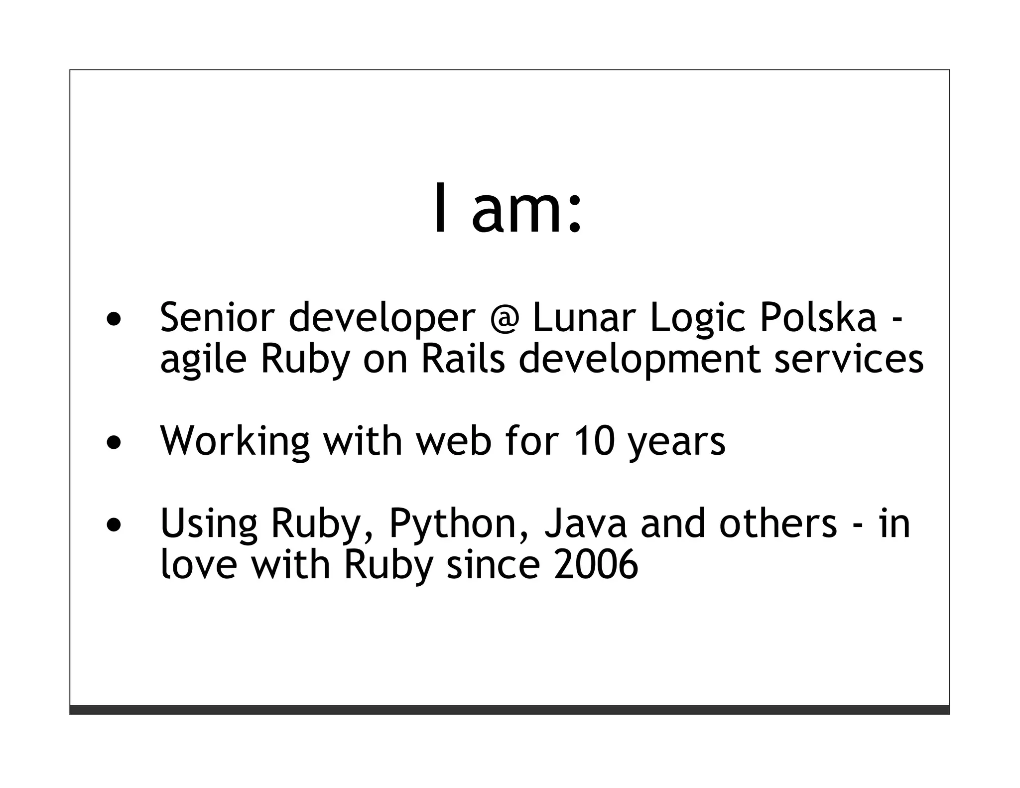 I am:
Senior developer @ Lunar Logic Polska -
agile Ruby on Rails development services

Working with web for 10 years

Using Ruby, Python, Java and others - in
love with Ruby since 2006
 