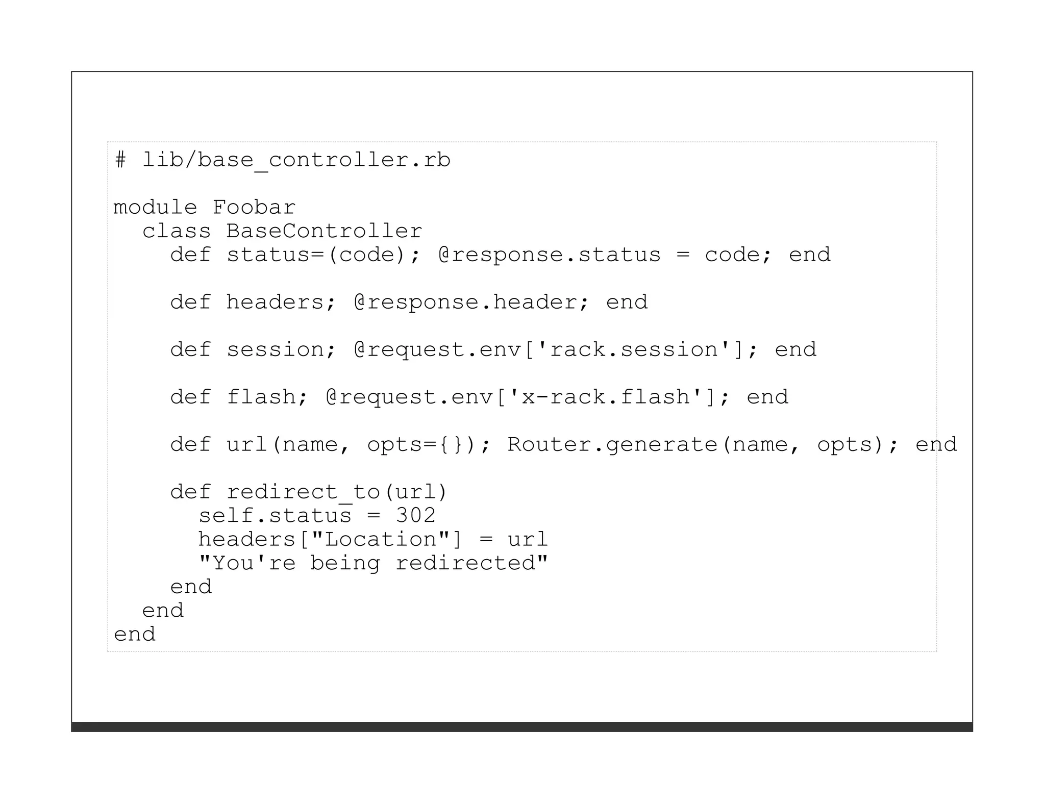 # lib/base_controller.rb

module Foobar
  class BaseController
    def status=(code); @response.status = code; end
   def headers; @response.header; end
   def session; @request.env['rack.session']; end

   def flash; @request.env['x-rack.flash']; end
   def url(name, opts={}); Router.generate(name, opts); end
    def redirect_to(url)
      self.status = 302
      headers["Location"] = url
      "You're being redirected"
    end
  end
end
 