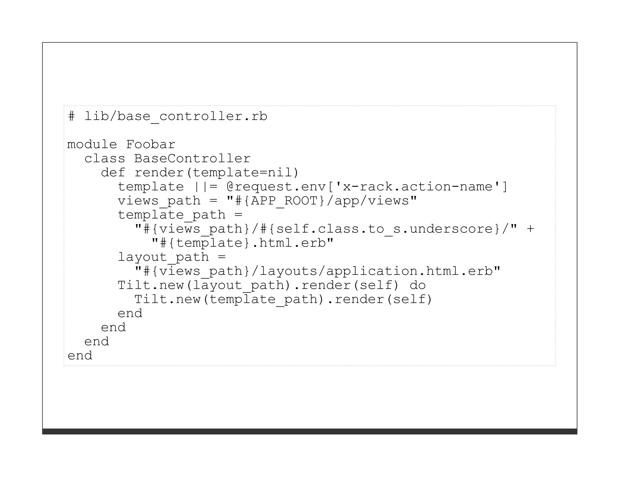 # lib/base_controller.rb

module Foobar
  class BaseController
    def render(template=nil)
      template ||= @request.env['x-rack.action-name']
      views_path = "#{APP_ROOT}/app/views"
      template_path =
        "#{views_path}/#{self.class.to_s.underscore}/" +
          "#{template}.html.erb"
      layout_path =
        "#{views_path}/layouts/application.html.erb"
      Tilt.new(layout_path).render(self) do
        Tilt.new(template_path).render(self)
      end
    end
  end
end
 