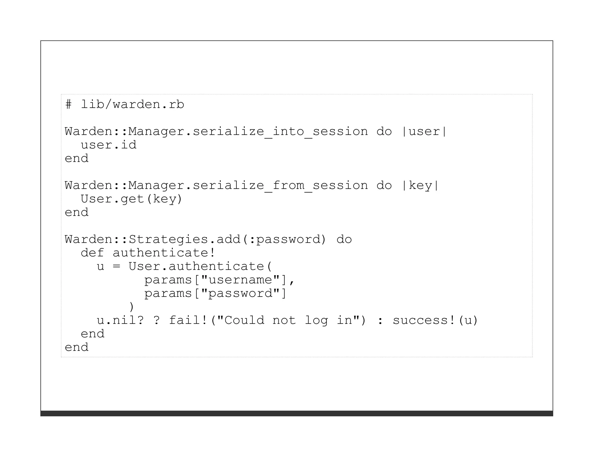 # lib/warden.rb
Warden::Manager.serialize_into_session do |user|
  user.id
end
Warden::Manager.serialize_from_session do |key|
  User.get(key)
end
Warden::Strategies.add(:password) do
  def authenticate!
    u = User.authenticate(
          params["username"],
          params["password"]
        )
    u.nil? ? fail!("Could not log in") : success!(u)
  end
end
 