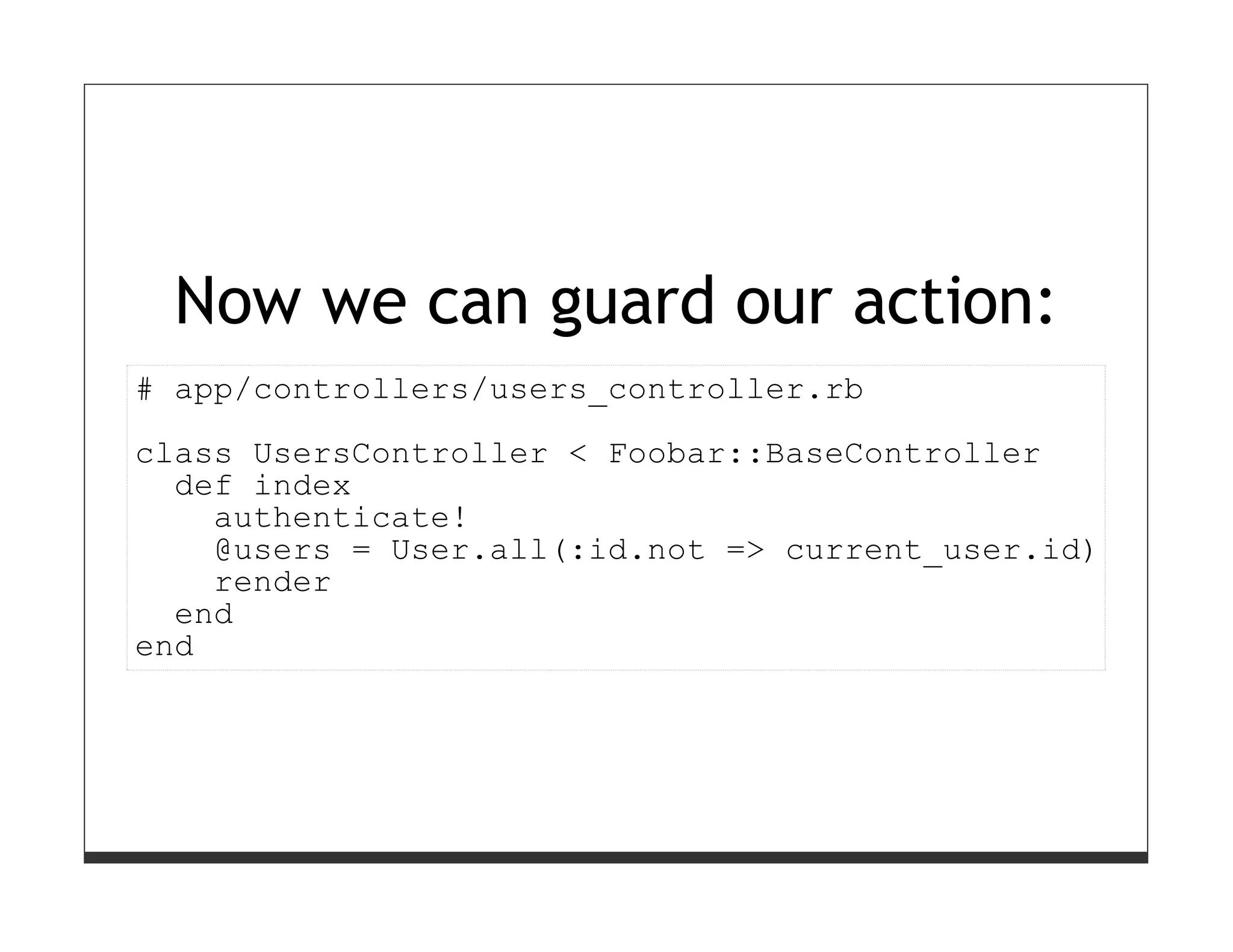 Now we can guard our action:
# app/controllers/users_controller.rb
class UsersController < Foobar::BaseController
  def index
    authenticate!
    @users = User.all(:id.not => current_user.id)
    render
  end
end
 
