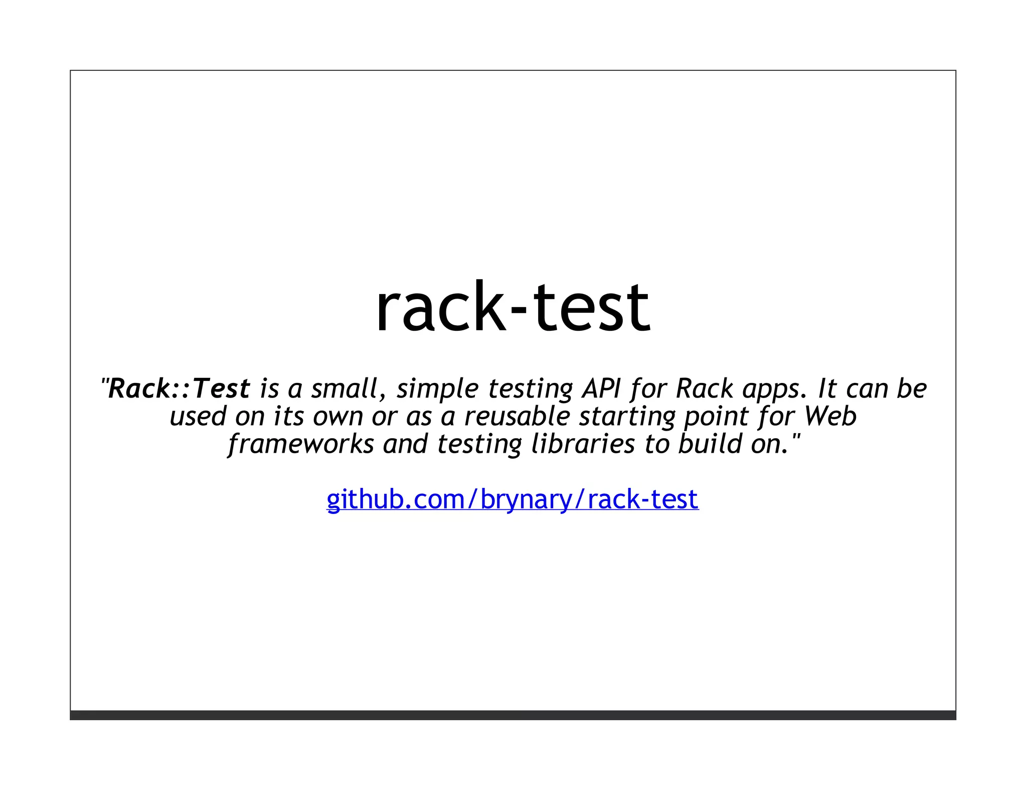 rack-test
"Rack::Test is a small, simple testing API for Rack apps. It can be
     used on its own or as a reusable starting point for Web
         frameworks and testing libraries to build on."

                  github.com/brynary/rack-test
 