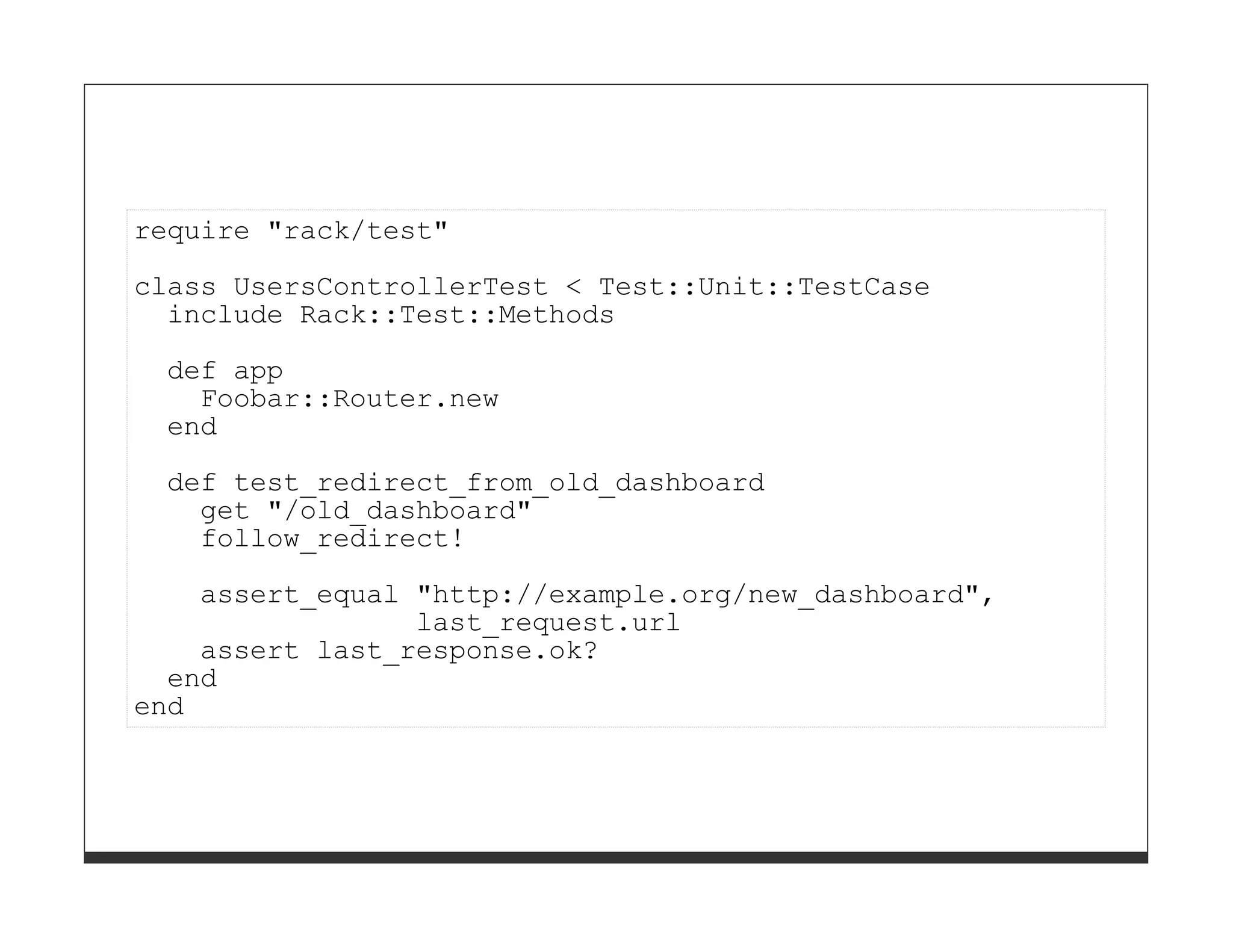 require "rack/test"

class UsersControllerTest < Test::Unit::TestCase
  include Rack::Test::Methods
 def app
   Foobar::Router.new
 end

 def test_redirect_from_old_dashboard
   get "/old_dashboard"
   follow_redirect!
    assert_equal "http://example.org/new_dashboard",
                 last_request.url
    assert last_response.ok?
  end
end
 