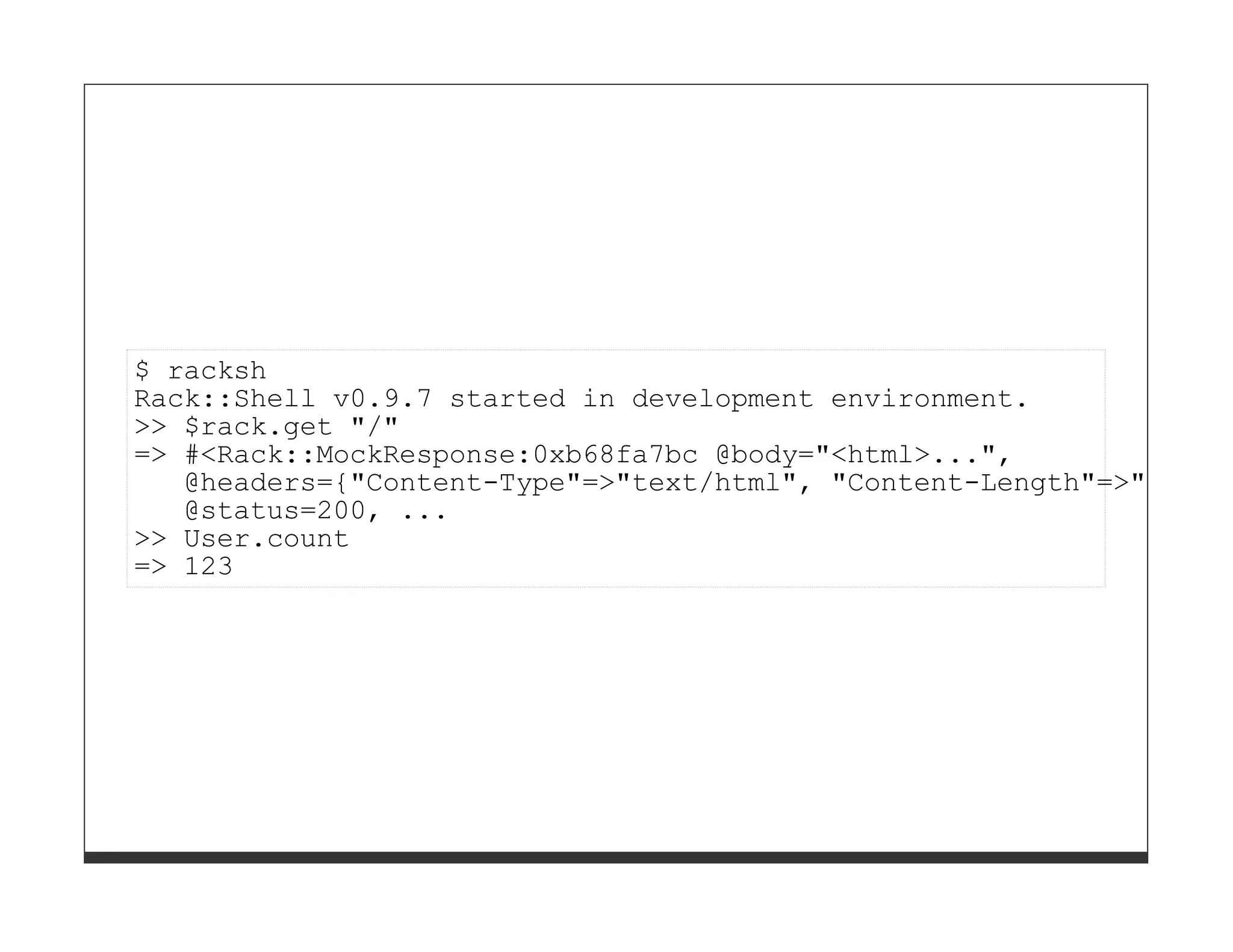 $ racksh
Rack::Shell v0.9.7 started in development environment.
>> $rack.get "/"
=> #<Rack::MockResponse:0xb68fa7bc @body="<html>...",
   @headers={"Content-Type"=>"text/html", "Content-Length"=>"1812"}
   @status=200, ...
>> User.count
=> 123
 