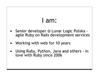 I am:
Senior developer @ Lunar Logic Polska -
agile Ruby on Rails development services

Working with web for 10 years

Using Ruby, Python, Java and others - in
love with Ruby since 2006
 