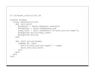 # lib/base_controller.rb

module Foobar
  class BaseController
    def call(env)
      @request = Rack::Request.new(env)
      @response = Rack::Response.new
      resp_text = self.send(env['x-rack.action-name'])
      @response.write(resp_text)
      @response.finish
    end
    def self.action(name)
      lambda do |env|
        env['x-rack.action-name'] = name
        self.new.call(env)
      end
    end
  end
end
 