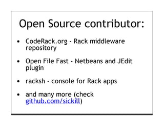 Open Source contributor:
 CodeRack.org - Rack middleware
 repository

 Open File Fast - Netbeans and JEdit
 plugin

 racksh - console for Rack apps

 and many more (check
 github.com/sickill)
 