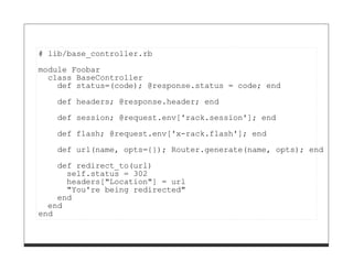 # lib/base_controller.rb

module Foobar
  class BaseController
    def status=(code); @response.status = code; end
   def headers; @response.header; end
   def session; @request.env['rack.session']; end

   def flash; @request.env['x-rack.flash']; end
   def url(name, opts={}); Router.generate(name, opts); end
    def redirect_to(url)
      self.status = 302
      headers["Location"] = url
      "You're being redirected"
    end
  end
end
 