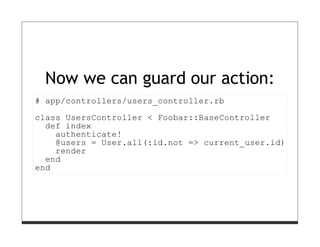 Now we can guard our action:
# app/controllers/users_controller.rb
class UsersController < Foobar::BaseController
  def index
    authenticate!
    @users = User.all(:id.not => current_user.id)
    render
  end
end
 