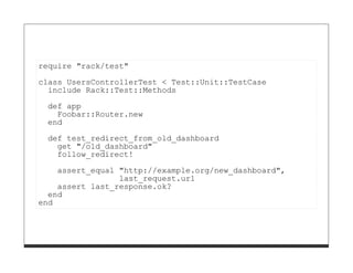 require "rack/test"

class UsersControllerTest < Test::Unit::TestCase
  include Rack::Test::Methods
 def app
   Foobar::Router.new
 end

 def test_redirect_from_old_dashboard
   get "/old_dashboard"
   follow_redirect!
    assert_equal "http://example.org/new_dashboard",
                 last_request.url
    assert last_response.ok?
  end
end
 