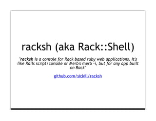 racksh (aka Rack::Shell)
 "racksh is a console for Rack based ruby web applications. It's
like Rails script/console or Merb's merb -i, but for any app built
                             on Rack"

                   github.com/sickill/racksh
 