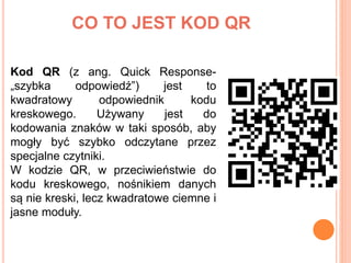 CO TO JEST KOD QR
Kod QR (z ang. Quick Response-
„szybka odpowiedź”) jest to
kwadratowy odpowiednik kodu
kreskowego. Używa...
