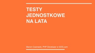 TESTY
JEDNOSTKOWE
NA LATA
Marcin Czarnecki, PHP Developer w GOG.com
 