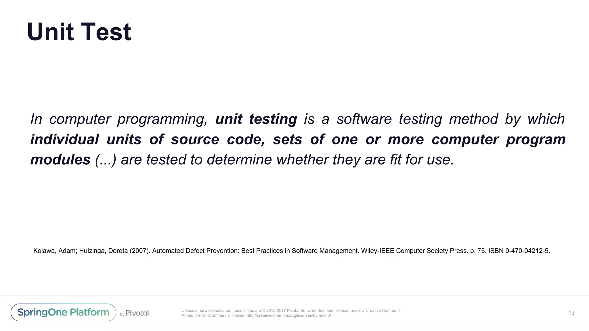 Unless otherwise indicated, these slides are © 2013-2017 Pivotal Software, Inc. and licensed under a Creative Commons
Attribution-NonCommercial license: http://creativecommons.org/licenses/by-nc/3.0/
Unit Test
In computer programming, unit testing is a software testing method by which
individual units of source code, sets of one or more computer program
modules (...) are tested to determine whether they are fit for use.
13
Kolawa, Adam; Huizinga, Dorota (2007). Automated Defect Prevention: Best Practices in Software Management. Wiley-IEEE Computer Society Press. p. 75. ISBN 0-470-04212-5.
 
