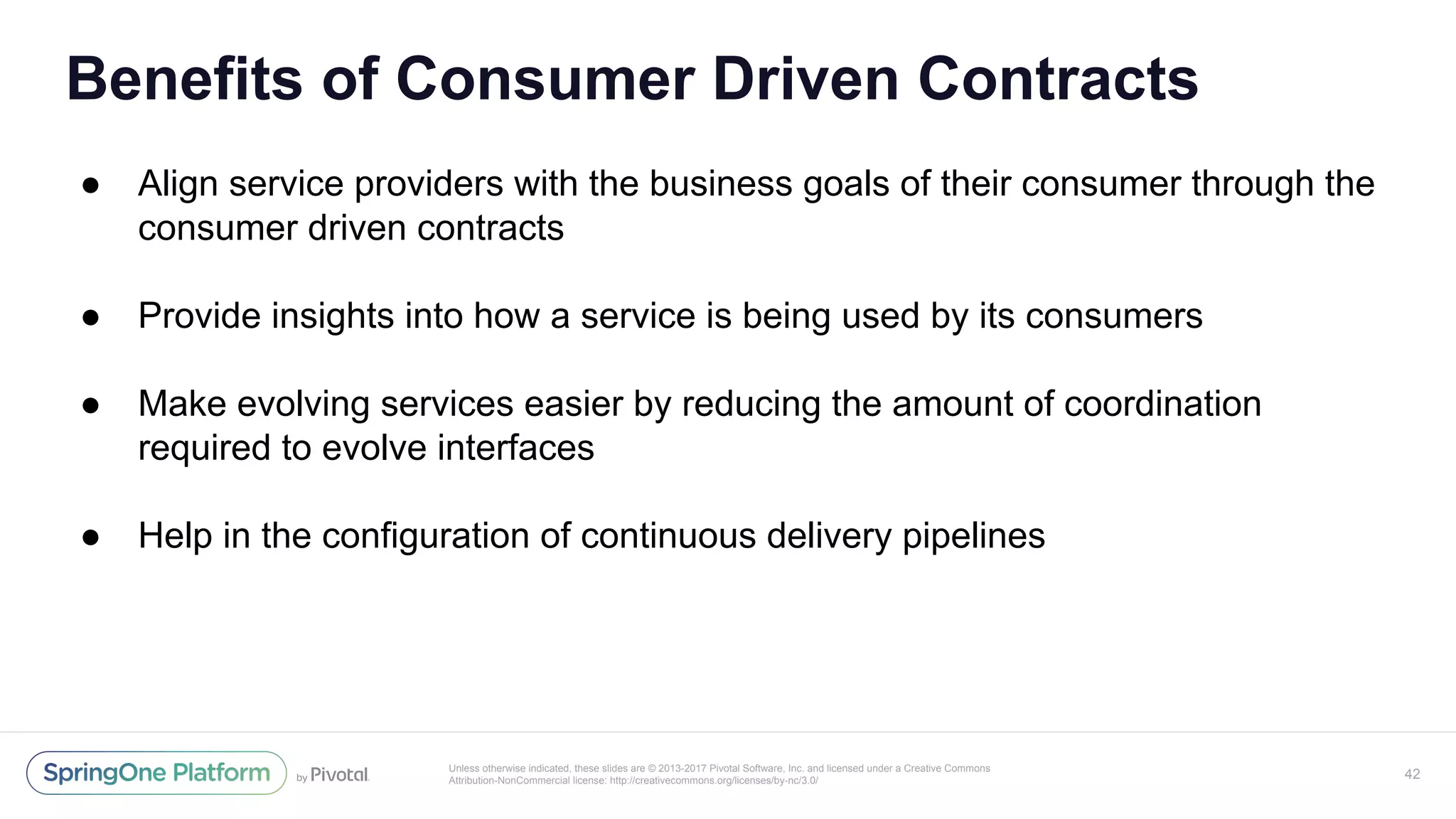 Unless otherwise indicated, these slides are © 2013-2017 Pivotal Software, Inc. and licensed under a Creative Commons
Attribution-NonCommercial license: http://creativecommons.org/licenses/by-nc/3.0/
Benefits of Consumer Driven Contracts
● Align service providers with the business goals of their consumer through the
consumer driven contracts
● Provide insights into how a service is being used by its consumers
● Make evolving services easier by reducing the amount of coordination
required to evolve interfaces
● Help in the configuration of continuous delivery pipelines
42
 