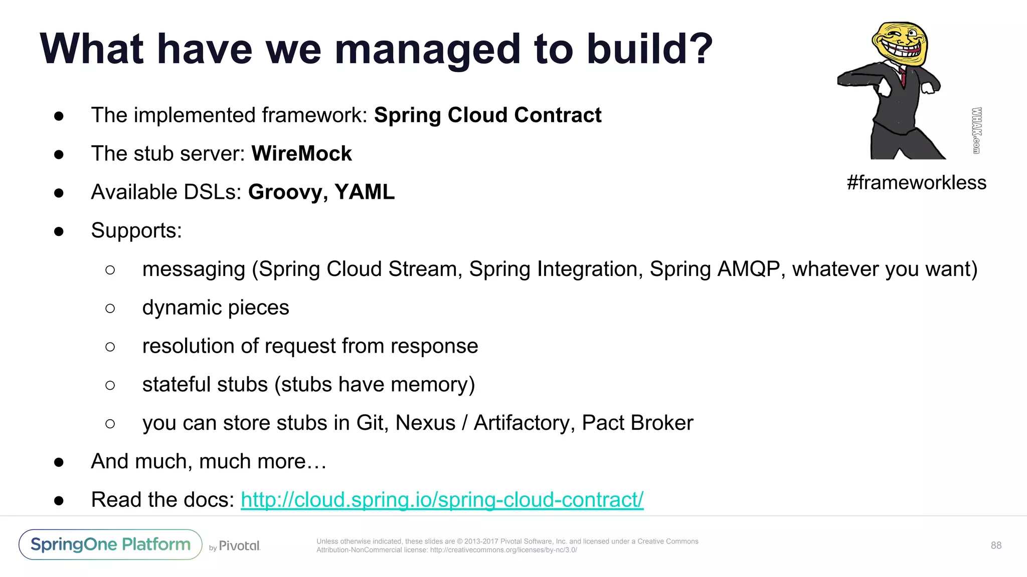 Unless otherwise indicated, these slides are © 2013-2017 Pivotal Software, Inc. and licensed under a Creative Commons
Attribution-NonCommercial license: http://creativecommons.org/licenses/by-nc/3.0/
● The implemented framework: Spring Cloud Contract
● The stub server: WireMock
● Available DSLs: Groovy, YAML
● Supports:
○ messaging (Spring Cloud Stream, Spring Integration, Spring AMQP, whatever you want)
○ dynamic pieces
○ resolution of request from response
○ stateful stubs (stubs have memory)
○ you can store stubs in Git, Nexus / Artifactory, Pact Broker
● And much, much more…
● Read the docs: http://cloud.spring.io/spring-cloud-contract/
What have we managed to build?
88
#frameworkless
 