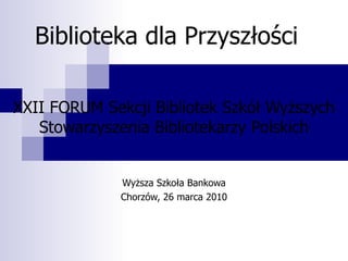 Biblioteka dla Przyszłości XXII FORUM Sekcji Bibliotek Szkół Wyższych Stowarzyszenia Bibliotekarzy Polskich Wyższa Szkoła Bankowa Chorzów, 26 marca 2010 