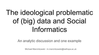 The ideological problematic
of (big) data and Social
Informatics
An analytic discussion and one example
Michael Marcinkowski : m.marcinkowski@bathspa.ac.uk
 