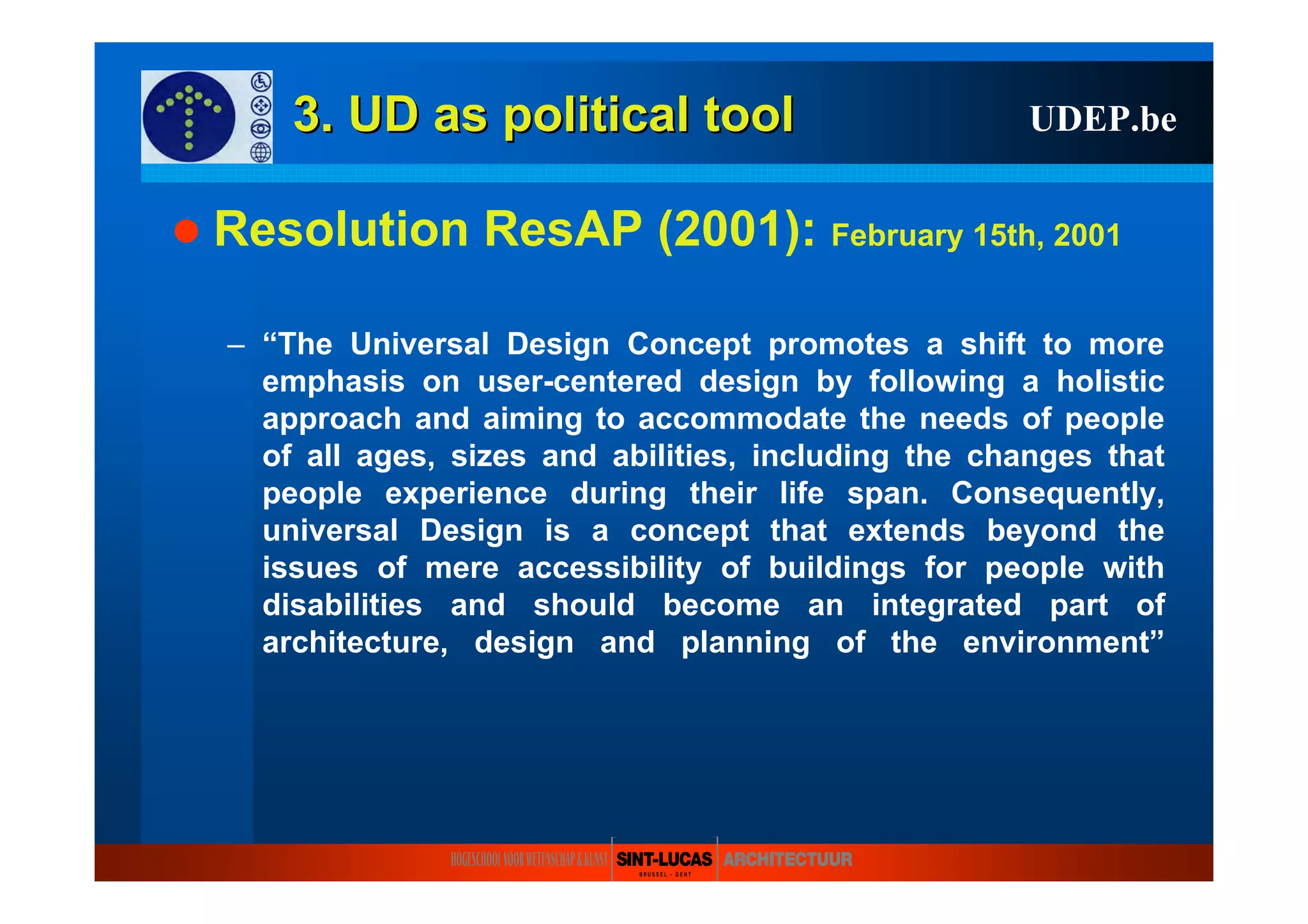 3. UD as3. UD as politicalpolitical tooltool
Resolution ResAP (2001): February 15th, 2001
– “The Universal Design Concept promotes a shift to more
emphasis on user-centered design by following a holistic
approach and aiming to accommodate the needs of people
of all ages, sizes and abilities, including the changes that
people experience during their life span. Consequently,
universal Design is a concept that extends beyond the
issues of mere accessibility of buildings for people with
disabilities and should become an integrated part of
architecture, design and planning of the environment”
UDEP.be
 