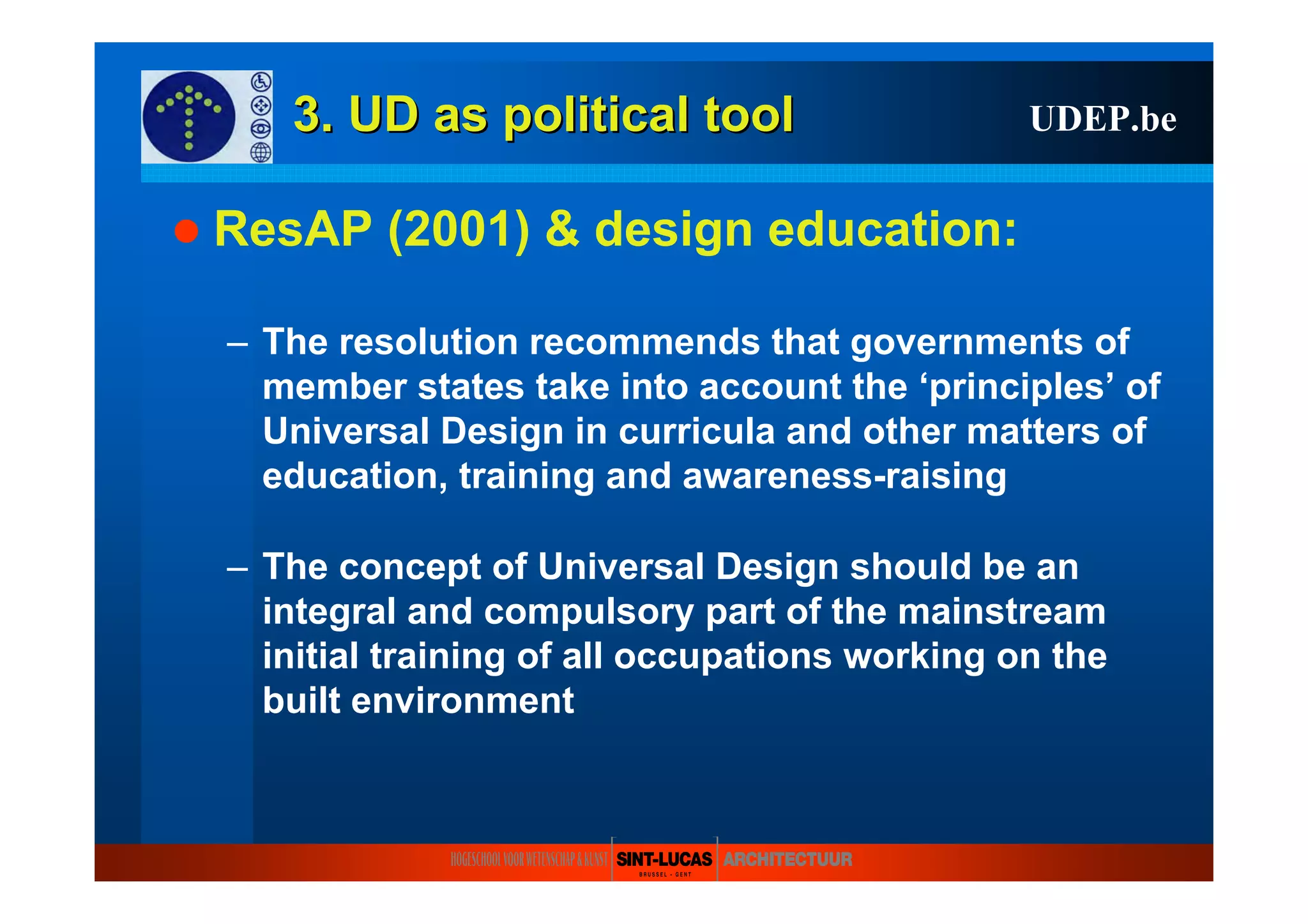 3. UD as3. UD as politicalpolitical tooltool
ResAP (2001) & design education:
– The resolution recommends that governments of
member states take into account the ‘principles’ of
Universal Design in curricula and other matters of
education, training and awareness-raising
– The concept of Universal Design should be an
integral and compulsory part of the mainstream
initial training of all occupations working on the
built environment
UDEP.be
 